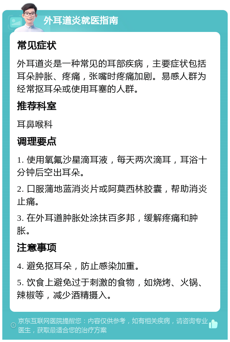 外耳道炎就医指南 常见症状 外耳道炎是一种常见的耳部疾病，主要症状包括耳朵肿胀、疼痛，张嘴时疼痛加剧。易感人群为经常抠耳朵或使用耳塞的人群。 推荐科室 耳鼻喉科 调理要点 1. 使用氧氟沙星滴耳液，每天两次滴耳，耳浴十分钟后空出耳朵。 2. 口服蒲地蓝消炎片或阿莫西林胶囊，帮助消炎止痛。 3. 在外耳道肿胀处涂抹百多邦，缓解疼痛和肿胀。 注意事项 4. 避免抠耳朵，防止感染加重。 5. 饮食上避免过于刺激的食物，如烧烤、火锅、辣椒等，减少酒精摄入。