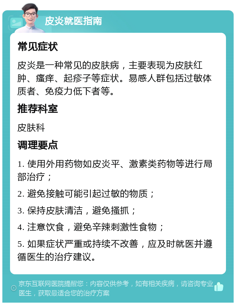 皮炎就医指南 常见症状 皮炎是一种常见的皮肤病，主要表现为皮肤红肿、瘙痒、起疹子等症状。易感人群包括过敏体质者、免疫力低下者等。 推荐科室 皮肤科 调理要点 1. 使用外用药物如皮炎平、激素类药物等进行局部治疗； 2. 避免接触可能引起过敏的物质； 3. 保持皮肤清洁，避免搔抓； 4. 注意饮食，避免辛辣刺激性食物； 5. 如果症状严重或持续不改善，应及时就医并遵循医生的治疗建议。