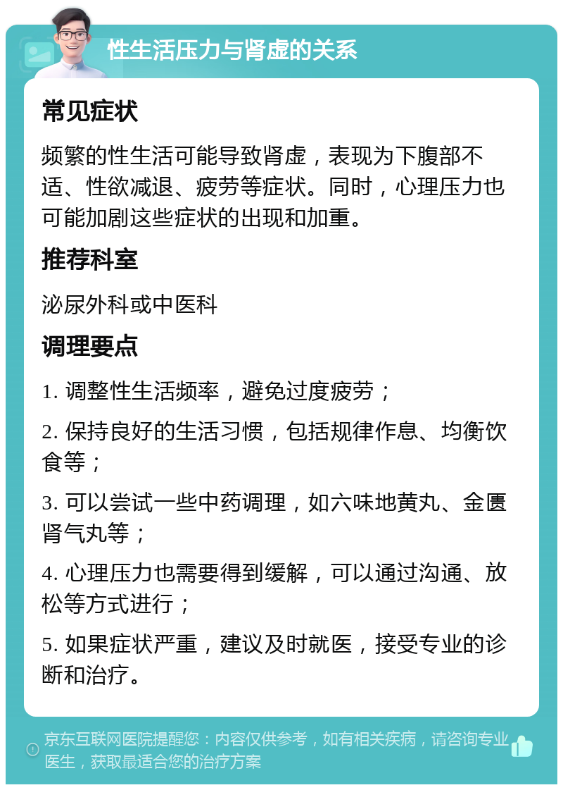 性生活压力与肾虚的关系 常见症状 频繁的性生活可能导致肾虚，表现为下腹部不适、性欲减退、疲劳等症状。同时，心理压力也可能加剧这些症状的出现和加重。 推荐科室 泌尿外科或中医科 调理要点 1. 调整性生活频率，避免过度疲劳； 2. 保持良好的生活习惯，包括规律作息、均衡饮食等； 3. 可以尝试一些中药调理，如六味地黄丸、金匮肾气丸等； 4. 心理压力也需要得到缓解，可以通过沟通、放松等方式进行； 5. 如果症状严重，建议及时就医，接受专业的诊断和治疗。