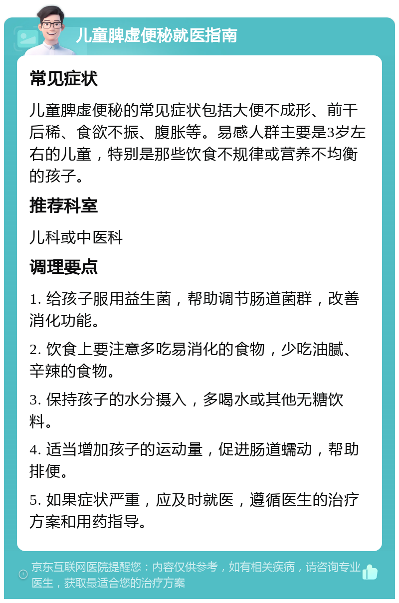 儿童脾虚便秘就医指南 常见症状 儿童脾虚便秘的常见症状包括大便不成形、前干后稀、食欲不振、腹胀等。易感人群主要是3岁左右的儿童，特别是那些饮食不规律或营养不均衡的孩子。 推荐科室 儿科或中医科 调理要点 1. 给孩子服用益生菌，帮助调节肠道菌群，改善消化功能。 2. 饮食上要注意多吃易消化的食物，少吃油腻、辛辣的食物。 3. 保持孩子的水分摄入，多喝水或其他无糖饮料。 4. 适当增加孩子的运动量，促进肠道蠕动，帮助排便。 5. 如果症状严重，应及时就医，遵循医生的治疗方案和用药指导。