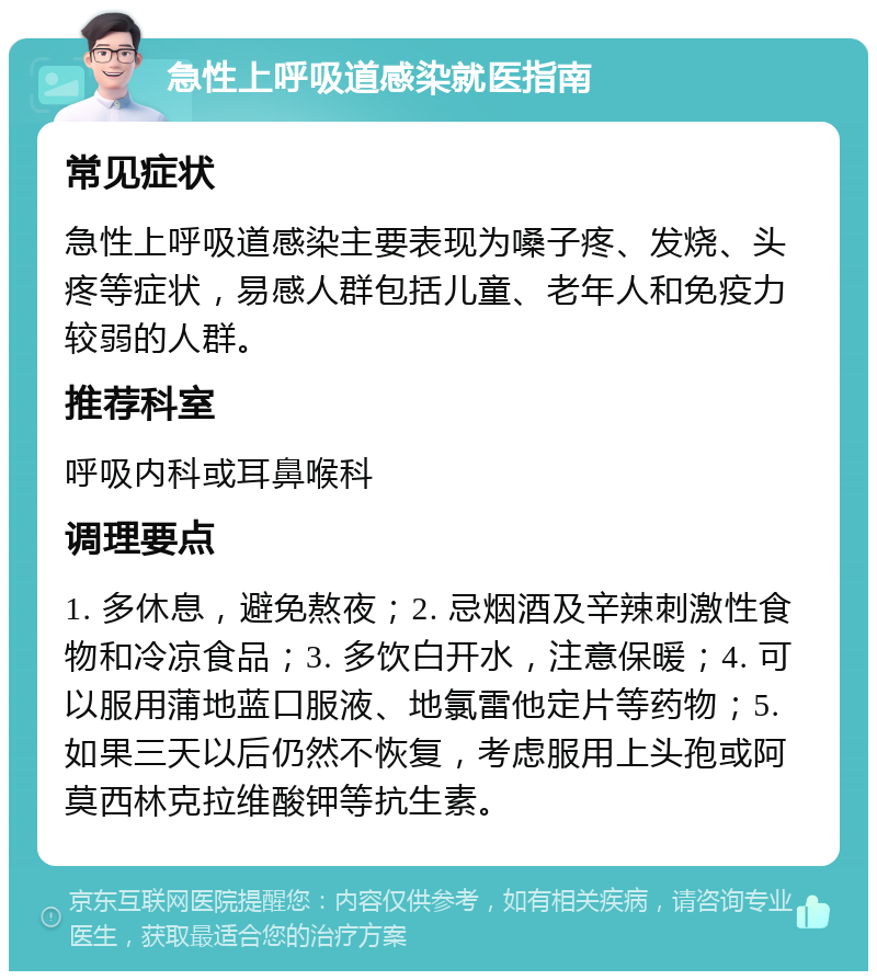 急性上呼吸道感染就医指南 常见症状 急性上呼吸道感染主要表现为嗓子疼、发烧、头疼等症状，易感人群包括儿童、老年人和免疫力较弱的人群。 推荐科室 呼吸内科或耳鼻喉科 调理要点 1. 多休息，避免熬夜；2. 忌烟酒及辛辣刺激性食物和冷凉食品；3. 多饮白开水，注意保暖；4. 可以服用蒲地蓝口服液、地氯雷他定片等药物；5. 如果三天以后仍然不恢复，考虑服用上头孢或阿莫西林克拉维酸钾等抗生素。