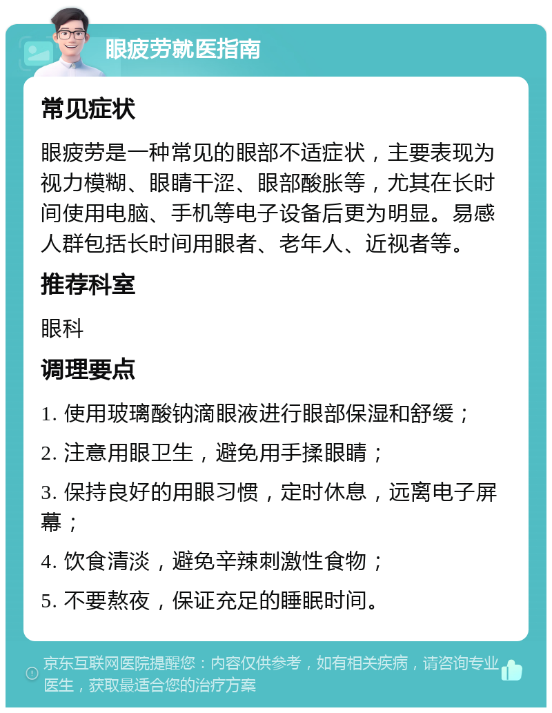 眼疲劳就医指南 常见症状 眼疲劳是一种常见的眼部不适症状，主要表现为视力模糊、眼睛干涩、眼部酸胀等，尤其在长时间使用电脑、手机等电子设备后更为明显。易感人群包括长时间用眼者、老年人、近视者等。 推荐科室 眼科 调理要点 1. 使用玻璃酸钠滴眼液进行眼部保湿和舒缓； 2. 注意用眼卫生，避免用手揉眼睛； 3. 保持良好的用眼习惯，定时休息，远离电子屏幕； 4. 饮食清淡，避免辛辣刺激性食物； 5. 不要熬夜，保证充足的睡眠时间。