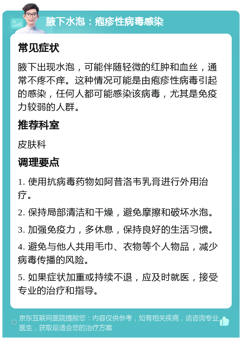 腋下水泡：疱疹性病毒感染 常见症状 腋下出现水泡，可能伴随轻微的红肿和血丝，通常不疼不痒。这种情况可能是由疱疹性病毒引起的感染，任何人都可能感染该病毒，尤其是免疫力较弱的人群。 推荐科室 皮肤科 调理要点 1. 使用抗病毒药物如阿昔洛韦乳膏进行外用治疗。 2. 保持局部清洁和干燥，避免摩擦和破坏水泡。 3. 加强免疫力，多休息，保持良好的生活习惯。 4. 避免与他人共用毛巾、衣物等个人物品，减少病毒传播的风险。 5. 如果症状加重或持续不退，应及时就医，接受专业的治疗和指导。