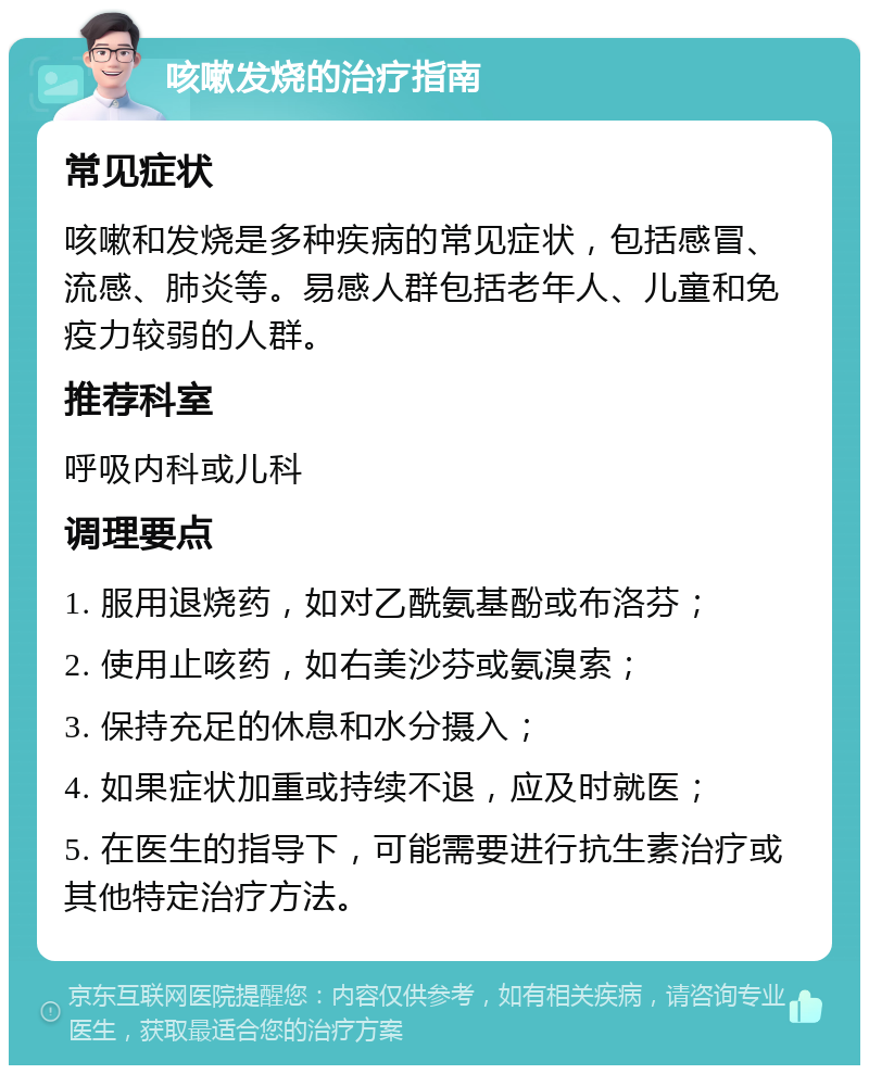 咳嗽发烧的治疗指南 常见症状 咳嗽和发烧是多种疾病的常见症状，包括感冒、流感、肺炎等。易感人群包括老年人、儿童和免疫力较弱的人群。 推荐科室 呼吸内科或儿科 调理要点 1. 服用退烧药，如对乙酰氨基酚或布洛芬； 2. 使用止咳药，如右美沙芬或氨溴索； 3. 保持充足的休息和水分摄入； 4. 如果症状加重或持续不退，应及时就医； 5. 在医生的指导下，可能需要进行抗生素治疗或其他特定治疗方法。