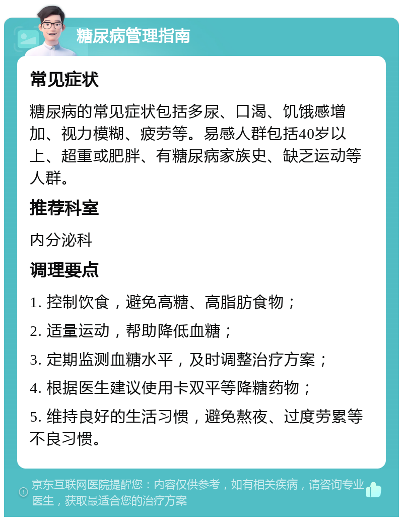 糖尿病管理指南 常见症状 糖尿病的常见症状包括多尿、口渴、饥饿感增加、视力模糊、疲劳等。易感人群包括40岁以上、超重或肥胖、有糖尿病家族史、缺乏运动等人群。 推荐科室 内分泌科 调理要点 1. 控制饮食，避免高糖、高脂肪食物； 2. 适量运动，帮助降低血糖； 3. 定期监测血糖水平，及时调整治疗方案； 4. 根据医生建议使用卡双平等降糖药物； 5. 维持良好的生活习惯，避免熬夜、过度劳累等不良习惯。