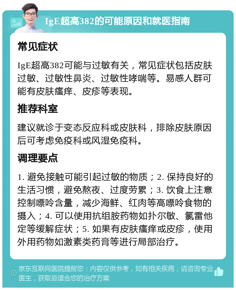 IgE超高382的可能原因和就医指南 常见症状 IgE超高382可能与过敏有关，常见症状包括皮肤过敏、过敏性鼻炎、过敏性哮喘等。易感人群可能有皮肤瘙痒、皮疹等表现。 推荐科室 建议就诊于变态反应科或皮肤科，排除皮肤原因后可考虑免疫科或风湿免疫科。 调理要点 1. 避免接触可能引起过敏的物质；2. 保持良好的生活习惯，避免熬夜、过度劳累；3. 饮食上注意控制嘌呤含量，减少海鲜、红肉等高嘌呤食物的摄入；4. 可以使用抗组胺药物如扑尔敏、氯雷他定等缓解症状；5. 如果有皮肤瘙痒或皮疹，使用外用药物如激素类药膏等进行局部治疗。