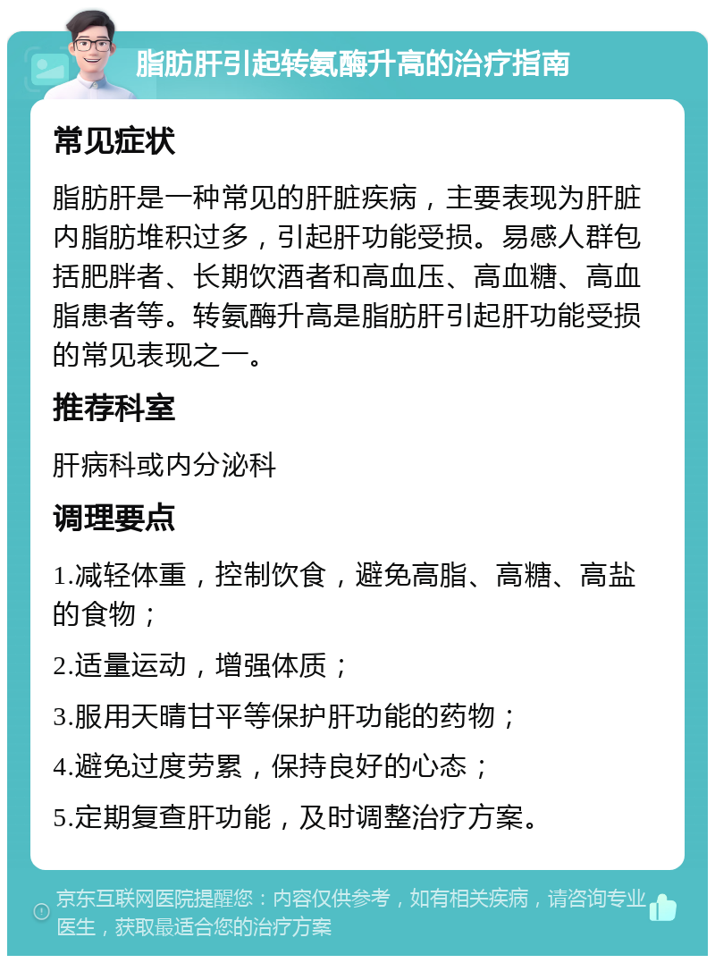 脂肪肝引起转氨酶升高的治疗指南 常见症状 脂肪肝是一种常见的肝脏疾病，主要表现为肝脏内脂肪堆积过多，引起肝功能受损。易感人群包括肥胖者、长期饮酒者和高血压、高血糖、高血脂患者等。转氨酶升高是脂肪肝引起肝功能受损的常见表现之一。 推荐科室 肝病科或内分泌科 调理要点 1.减轻体重，控制饮食，避免高脂、高糖、高盐的食物； 2.适量运动，增强体质； 3.服用天晴甘平等保护肝功能的药物； 4.避免过度劳累，保持良好的心态； 5.定期复查肝功能，及时调整治疗方案。