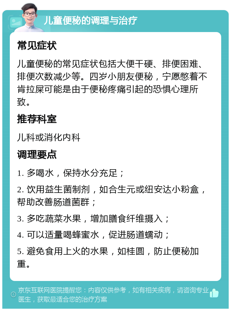 儿童便秘的调理与治疗 常见症状 儿童便秘的常见症状包括大便干硬、排便困难、排便次数减少等。四岁小朋友便秘，宁愿憋着不肯拉屎可能是由于便秘疼痛引起的恐惧心理所致。 推荐科室 儿科或消化内科 调理要点 1. 多喝水，保持水分充足； 2. 饮用益生菌制剂，如合生元或纽安达小粉盒，帮助改善肠道菌群； 3. 多吃蔬菜水果，增加膳食纤维摄入； 4. 可以适量喝蜂蜜水，促进肠道蠕动； 5. 避免食用上火的水果，如桂圆，防止便秘加重。