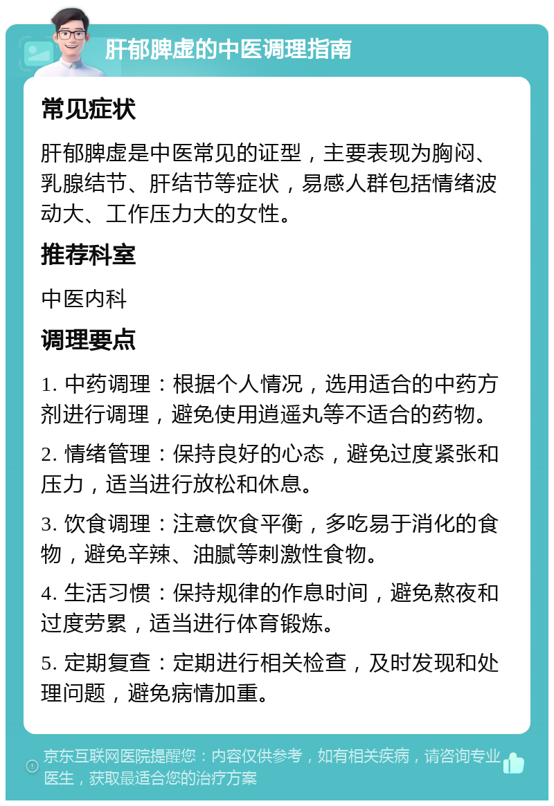 肝郁脾虚的中医调理指南 常见症状 肝郁脾虚是中医常见的证型，主要表现为胸闷、乳腺结节、肝结节等症状，易感人群包括情绪波动大、工作压力大的女性。 推荐科室 中医内科 调理要点 1. 中药调理：根据个人情况，选用适合的中药方剂进行调理，避免使用逍遥丸等不适合的药物。 2. 情绪管理：保持良好的心态，避免过度紧张和压力，适当进行放松和休息。 3. 饮食调理：注意饮食平衡，多吃易于消化的食物，避免辛辣、油腻等刺激性食物。 4. 生活习惯：保持规律的作息时间，避免熬夜和过度劳累，适当进行体育锻炼。 5. 定期复查：定期进行相关检查，及时发现和处理问题，避免病情加重。