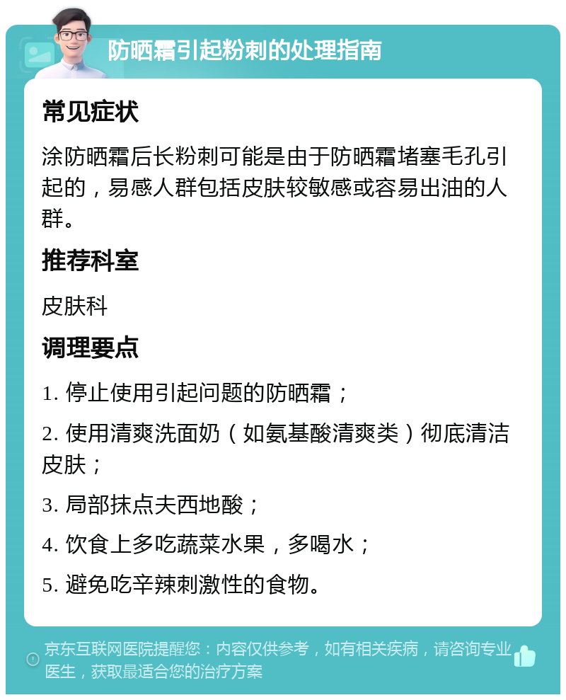 防晒霜引起粉刺的处理指南 常见症状 涂防晒霜后长粉刺可能是由于防晒霜堵塞毛孔引起的，易感人群包括皮肤较敏感或容易出油的人群。 推荐科室 皮肤科 调理要点 1. 停止使用引起问题的防晒霜； 2. 使用清爽洗面奶（如氨基酸清爽类）彻底清洁皮肤； 3. 局部抹点夫西地酸； 4. 饮食上多吃蔬菜水果，多喝水； 5. 避免吃辛辣刺激性的食物。