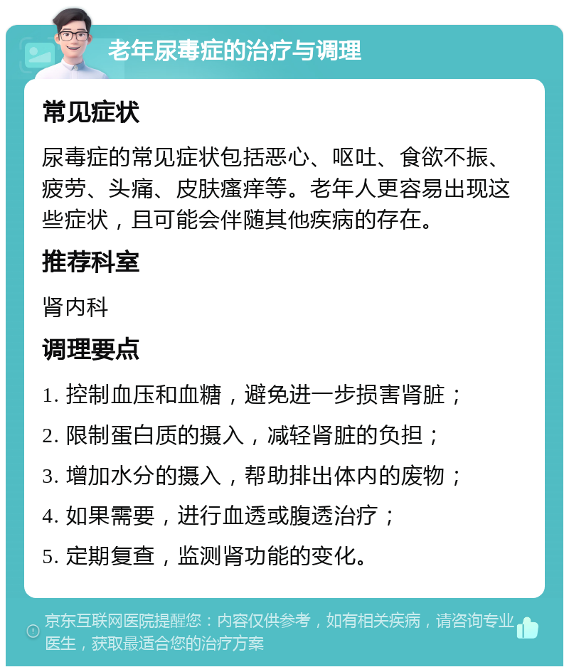 老年尿毒症的治疗与调理 常见症状 尿毒症的常见症状包括恶心、呕吐、食欲不振、疲劳、头痛、皮肤瘙痒等。老年人更容易出现这些症状，且可能会伴随其他疾病的存在。 推荐科室 肾内科 调理要点 1. 控制血压和血糖，避免进一步损害肾脏； 2. 限制蛋白质的摄入，减轻肾脏的负担； 3. 增加水分的摄入，帮助排出体内的废物； 4. 如果需要，进行血透或腹透治疗； 5. 定期复查，监测肾功能的变化。