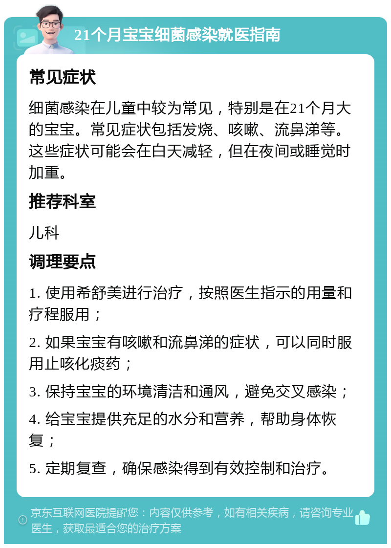 21个月宝宝细菌感染就医指南 常见症状 细菌感染在儿童中较为常见，特别是在21个月大的宝宝。常见症状包括发烧、咳嗽、流鼻涕等。这些症状可能会在白天减轻，但在夜间或睡觉时加重。 推荐科室 儿科 调理要点 1. 使用希舒美进行治疗，按照医生指示的用量和疗程服用； 2. 如果宝宝有咳嗽和流鼻涕的症状，可以同时服用止咳化痰药； 3. 保持宝宝的环境清洁和通风，避免交叉感染； 4. 给宝宝提供充足的水分和营养，帮助身体恢复； 5. 定期复查，确保感染得到有效控制和治疗。