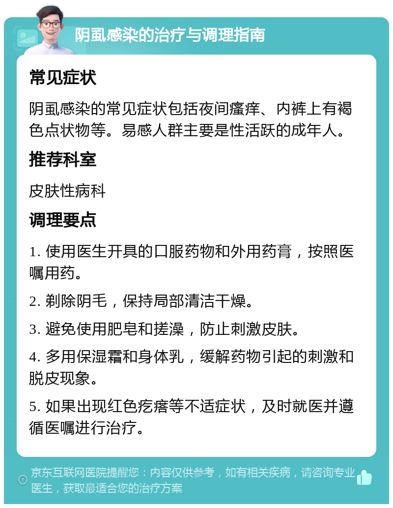 阴虱感染的治疗与调理指南 常见症状 阴虱感染的常见症状包括夜间瘙痒、内裤上有褐色点状物等。易感人群主要是性活跃的成年人。 推荐科室 皮肤性病科 调理要点 1. 使用医生开具的口服药物和外用药膏，按照医嘱用药。 2. 剃除阴毛，保持局部清洁干燥。 3. 避免使用肥皂和搓澡，防止刺激皮肤。 4. 多用保湿霜和身体乳，缓解药物引起的刺激和脱皮现象。 5. 如果出现红色疙瘩等不适症状，及时就医并遵循医嘱进行治疗。