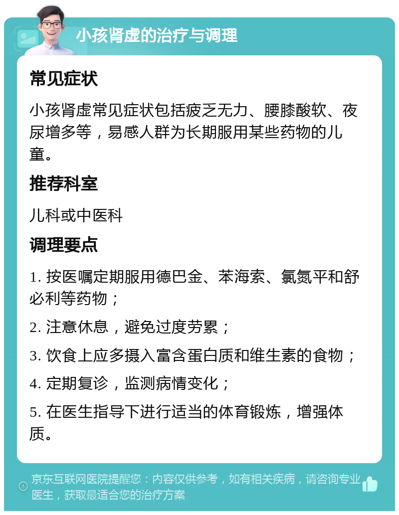 小孩肾虚的治疗与调理 常见症状 小孩肾虚常见症状包括疲乏无力、腰膝酸软、夜尿增多等，易感人群为长期服用某些药物的儿童。 推荐科室 儿科或中医科 调理要点 1. 按医嘱定期服用德巴金、苯海索、氯氮平和舒必利等药物； 2. 注意休息，避免过度劳累； 3. 饮食上应多摄入富含蛋白质和维生素的食物； 4. 定期复诊，监测病情变化； 5. 在医生指导下进行适当的体育锻炼，增强体质。