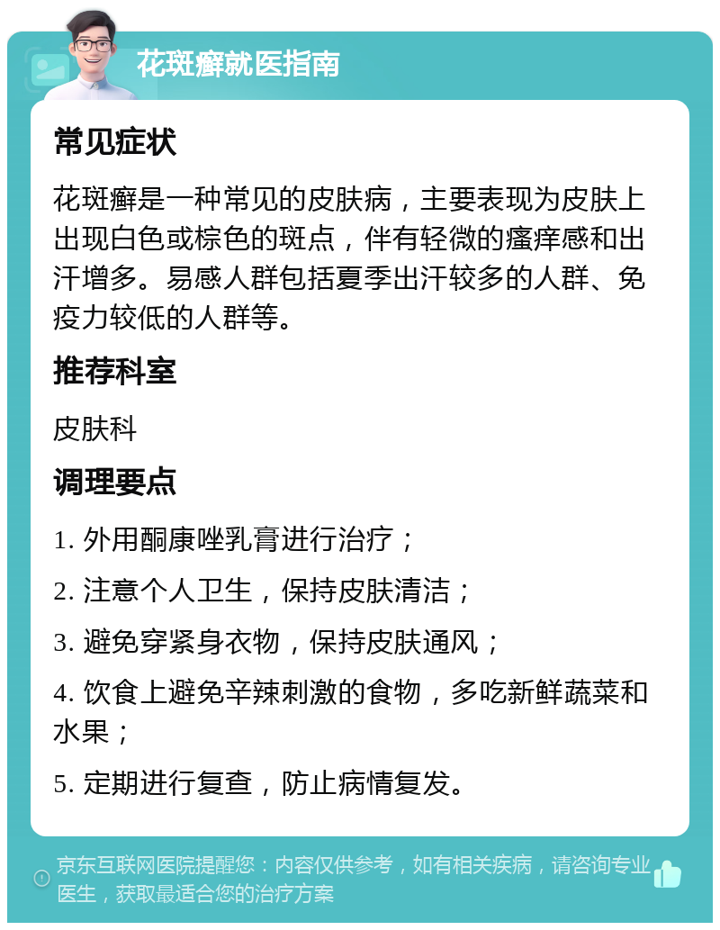 花斑癣就医指南 常见症状 花斑癣是一种常见的皮肤病，主要表现为皮肤上出现白色或棕色的斑点，伴有轻微的瘙痒感和出汗增多。易感人群包括夏季出汗较多的人群、免疫力较低的人群等。 推荐科室 皮肤科 调理要点 1. 外用酮康唑乳膏进行治疗； 2. 注意个人卫生，保持皮肤清洁； 3. 避免穿紧身衣物，保持皮肤通风； 4. 饮食上避免辛辣刺激的食物，多吃新鲜蔬菜和水果； 5. 定期进行复查，防止病情复发。