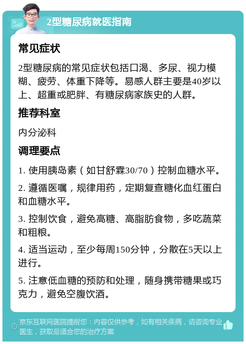 2型糖尿病就医指南 常见症状 2型糖尿病的常见症状包括口渴、多尿、视力模糊、疲劳、体重下降等。易感人群主要是40岁以上、超重或肥胖、有糖尿病家族史的人群。 推荐科室 内分泌科 调理要点 1. 使用胰岛素（如甘舒霖30/70）控制血糖水平。 2. 遵循医嘱，规律用药，定期复查糖化血红蛋白和血糖水平。 3. 控制饮食，避免高糖、高脂肪食物，多吃蔬菜和粗粮。 4. 适当运动，至少每周150分钟，分散在5天以上进行。 5. 注意低血糖的预防和处理，随身携带糖果或巧克力，避免空腹饮酒。