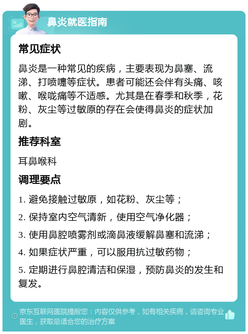 鼻炎就医指南 常见症状 鼻炎是一种常见的疾病，主要表现为鼻塞、流涕、打喷嚏等症状。患者可能还会伴有头痛、咳嗽、喉咙痛等不适感。尤其是在春季和秋季，花粉、灰尘等过敏原的存在会使得鼻炎的症状加剧。 推荐科室 耳鼻喉科 调理要点 1. 避免接触过敏原，如花粉、灰尘等； 2. 保持室内空气清新，使用空气净化器； 3. 使用鼻腔喷雾剂或滴鼻液缓解鼻塞和流涕； 4. 如果症状严重，可以服用抗过敏药物； 5. 定期进行鼻腔清洁和保湿，预防鼻炎的发生和复发。