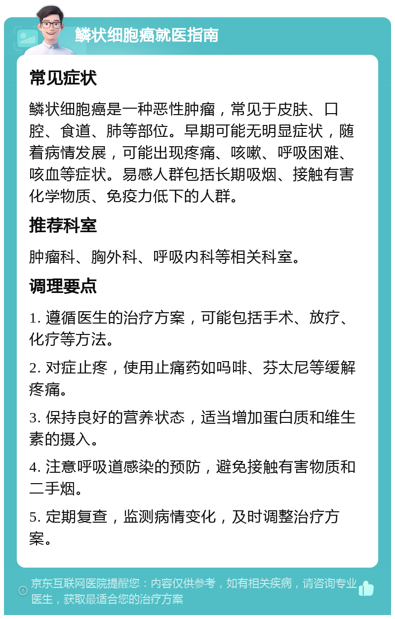 鳞状细胞癌就医指南 常见症状 鳞状细胞癌是一种恶性肿瘤，常见于皮肤、口腔、食道、肺等部位。早期可能无明显症状，随着病情发展，可能出现疼痛、咳嗽、呼吸困难、咳血等症状。易感人群包括长期吸烟、接触有害化学物质、免疫力低下的人群。 推荐科室 肿瘤科、胸外科、呼吸内科等相关科室。 调理要点 1. 遵循医生的治疗方案，可能包括手术、放疗、化疗等方法。 2. 对症止疼，使用止痛药如吗啡、芬太尼等缓解疼痛。 3. 保持良好的营养状态，适当增加蛋白质和维生素的摄入。 4. 注意呼吸道感染的预防，避免接触有害物质和二手烟。 5. 定期复查，监测病情变化，及时调整治疗方案。