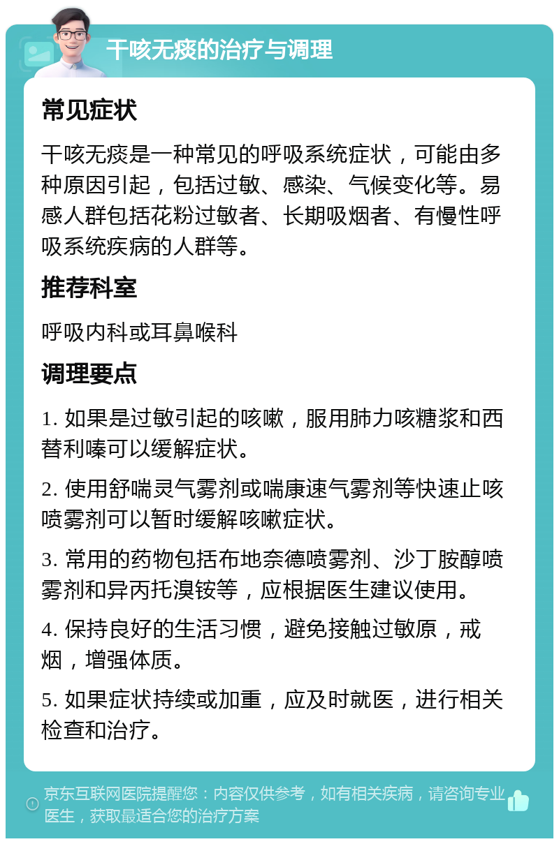 干咳无痰的治疗与调理 常见症状 干咳无痰是一种常见的呼吸系统症状，可能由多种原因引起，包括过敏、感染、气候变化等。易感人群包括花粉过敏者、长期吸烟者、有慢性呼吸系统疾病的人群等。 推荐科室 呼吸内科或耳鼻喉科 调理要点 1. 如果是过敏引起的咳嗽，服用肺力咳糖浆和西替利嗪可以缓解症状。 2. 使用舒喘灵气雾剂或喘康速气雾剂等快速止咳喷雾剂可以暂时缓解咳嗽症状。 3. 常用的药物包括布地奈德喷雾剂、沙丁胺醇喷雾剂和异丙托溴铵等，应根据医生建议使用。 4. 保持良好的生活习惯，避免接触过敏原，戒烟，增强体质。 5. 如果症状持续或加重，应及时就医，进行相关检查和治疗。