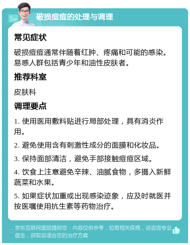 破损痘痘的处理与调理 常见症状 破损痘痘通常伴随着红肿、疼痛和可能的感染。易感人群包括青少年和油性皮肤者。 推荐科室 皮肤科 调理要点 1. 使用医用敷料贴进行局部处理，具有消炎作用。 2. 避免使用含有刺激性成分的面膜和化妆品。 3. 保持面部清洁，避免手部接触痘痘区域。 4. 饮食上注意避免辛辣、油腻食物，多摄入新鲜蔬菜和水果。 5. 如果症状加重或出现感染迹象，应及时就医并按医嘱使用抗生素等药物治疗。