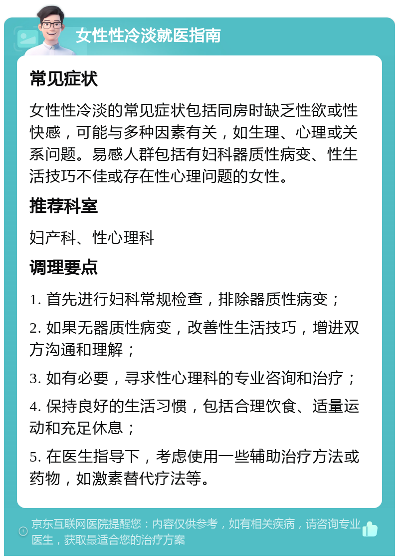 女性性冷淡就医指南 常见症状 女性性冷淡的常见症状包括同房时缺乏性欲或性快感，可能与多种因素有关，如生理、心理或关系问题。易感人群包括有妇科器质性病变、性生活技巧不佳或存在性心理问题的女性。 推荐科室 妇产科、性心理科 调理要点 1. 首先进行妇科常规检查，排除器质性病变； 2. 如果无器质性病变，改善性生活技巧，增进双方沟通和理解； 3. 如有必要，寻求性心理科的专业咨询和治疗； 4. 保持良好的生活习惯，包括合理饮食、适量运动和充足休息； 5. 在医生指导下，考虑使用一些辅助治疗方法或药物，如激素替代疗法等。