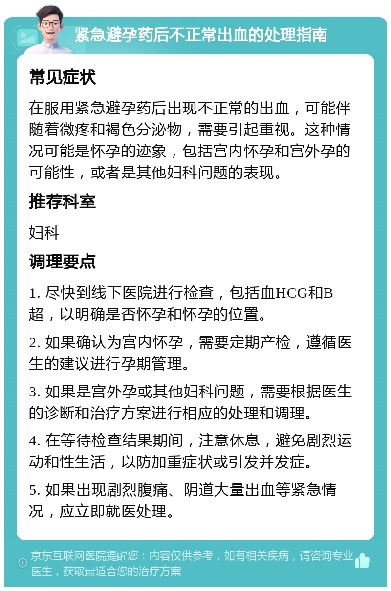 紧急避孕药后不正常出血的处理指南 常见症状 在服用紧急避孕药后出现不正常的出血，可能伴随着微疼和褐色分泌物，需要引起重视。这种情况可能是怀孕的迹象，包括宫内怀孕和宫外孕的可能性，或者是其他妇科问题的表现。 推荐科室 妇科 调理要点 1. 尽快到线下医院进行检查，包括血HCG和B超，以明确是否怀孕和怀孕的位置。 2. 如果确认为宫内怀孕，需要定期产检，遵循医生的建议进行孕期管理。 3. 如果是宫外孕或其他妇科问题，需要根据医生的诊断和治疗方案进行相应的处理和调理。 4. 在等待检查结果期间，注意休息，避免剧烈运动和性生活，以防加重症状或引发并发症。 5. 如果出现剧烈腹痛、阴道大量出血等紧急情况，应立即就医处理。