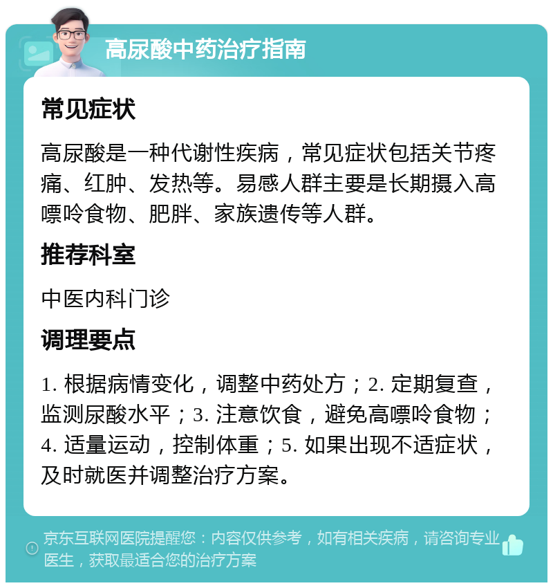 高尿酸中药治疗指南 常见症状 高尿酸是一种代谢性疾病，常见症状包括关节疼痛、红肿、发热等。易感人群主要是长期摄入高嘌呤食物、肥胖、家族遗传等人群。 推荐科室 中医内科门诊 调理要点 1. 根据病情变化，调整中药处方；2. 定期复查，监测尿酸水平；3. 注意饮食，避免高嘌呤食物；4. 适量运动，控制体重；5. 如果出现不适症状，及时就医并调整治疗方案。