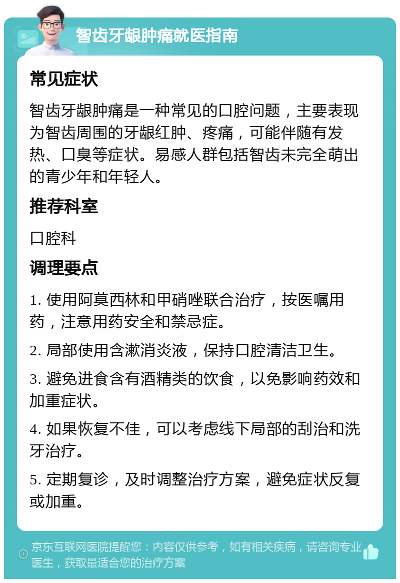 智齿牙龈肿痛就医指南 常见症状 智齿牙龈肿痛是一种常见的口腔问题，主要表现为智齿周围的牙龈红肿、疼痛，可能伴随有发热、口臭等症状。易感人群包括智齿未完全萌出的青少年和年轻人。 推荐科室 口腔科 调理要点 1. 使用阿莫西林和甲硝唑联合治疗，按医嘱用药，注意用药安全和禁忌症。 2. 局部使用含漱消炎液，保持口腔清洁卫生。 3. 避免进食含有酒精类的饮食，以免影响药效和加重症状。 4. 如果恢复不佳，可以考虑线下局部的刮治和洗牙治疗。 5. 定期复诊，及时调整治疗方案，避免症状反复或加重。