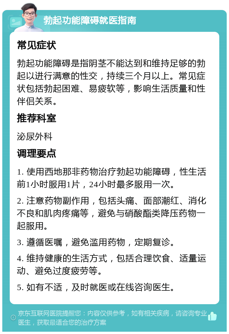 勃起功能障碍就医指南 常见症状 勃起功能障碍是指阴茎不能达到和维持足够的勃起以进行满意的性交，持续三个月以上。常见症状包括勃起困难、易疲软等，影响生活质量和性伴侣关系。 推荐科室 泌尿外科 调理要点 1. 使用西地那非药物治疗勃起功能障碍，性生活前1小时服用1片，24小时最多服用一次。 2. 注意药物副作用，包括头痛、面部潮红、消化不良和肌肉疼痛等，避免与硝酸酯类降压药物一起服用。 3. 遵循医嘱，避免滥用药物，定期复诊。 4. 维持健康的生活方式，包括合理饮食、适量运动、避免过度疲劳等。 5. 如有不适，及时就医或在线咨询医生。