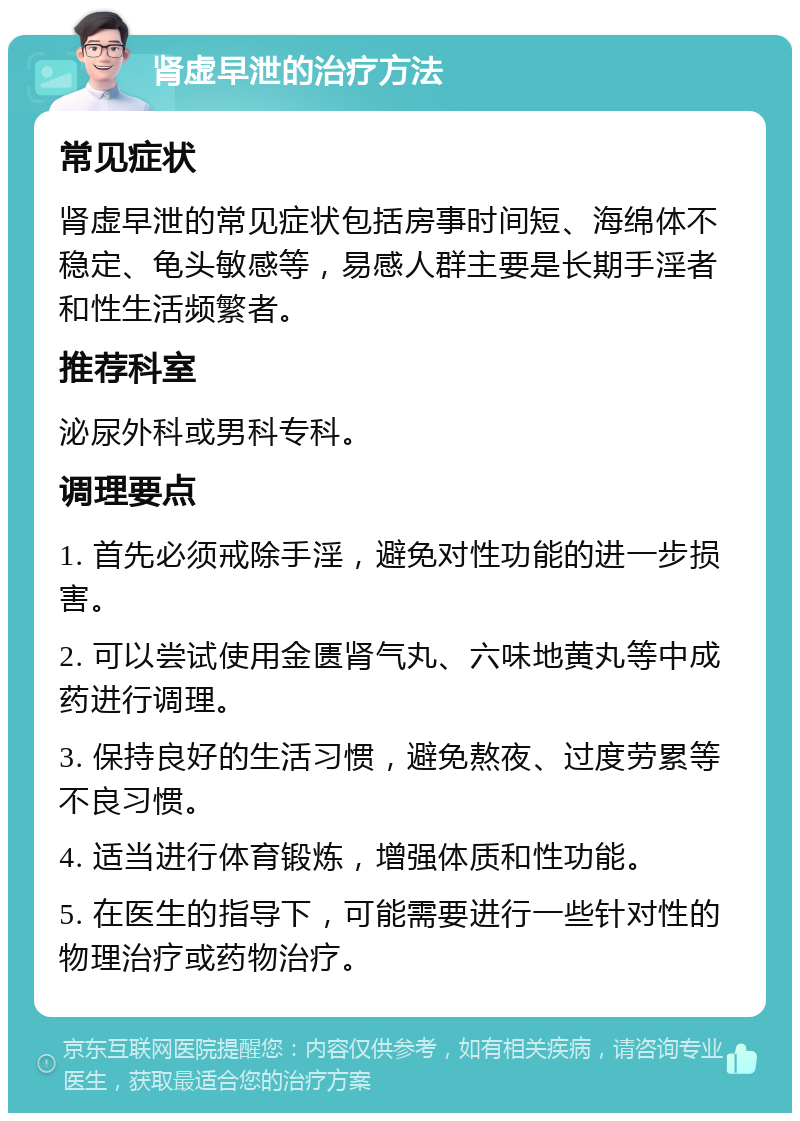 肾虚早泄的治疗方法 常见症状 肾虚早泄的常见症状包括房事时间短、海绵体不稳定、龟头敏感等，易感人群主要是长期手淫者和性生活频繁者。 推荐科室 泌尿外科或男科专科。 调理要点 1. 首先必须戒除手淫，避免对性功能的进一步损害。 2. 可以尝试使用金匮肾气丸、六味地黄丸等中成药进行调理。 3. 保持良好的生活习惯，避免熬夜、过度劳累等不良习惯。 4. 适当进行体育锻炼，增强体质和性功能。 5. 在医生的指导下，可能需要进行一些针对性的物理治疗或药物治疗。