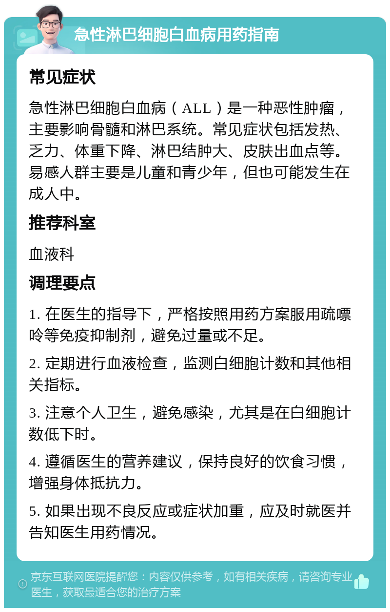 急性淋巴细胞白血病用药指南 常见症状 急性淋巴细胞白血病（ALL）是一种恶性肿瘤，主要影响骨髓和淋巴系统。常见症状包括发热、乏力、体重下降、淋巴结肿大、皮肤出血点等。易感人群主要是儿童和青少年，但也可能发生在成人中。 推荐科室 血液科 调理要点 1. 在医生的指导下，严格按照用药方案服用疏嘌呤等免疫抑制剂，避免过量或不足。 2. 定期进行血液检查，监测白细胞计数和其他相关指标。 3. 注意个人卫生，避免感染，尤其是在白细胞计数低下时。 4. 遵循医生的营养建议，保持良好的饮食习惯，增强身体抵抗力。 5. 如果出现不良反应或症状加重，应及时就医并告知医生用药情况。