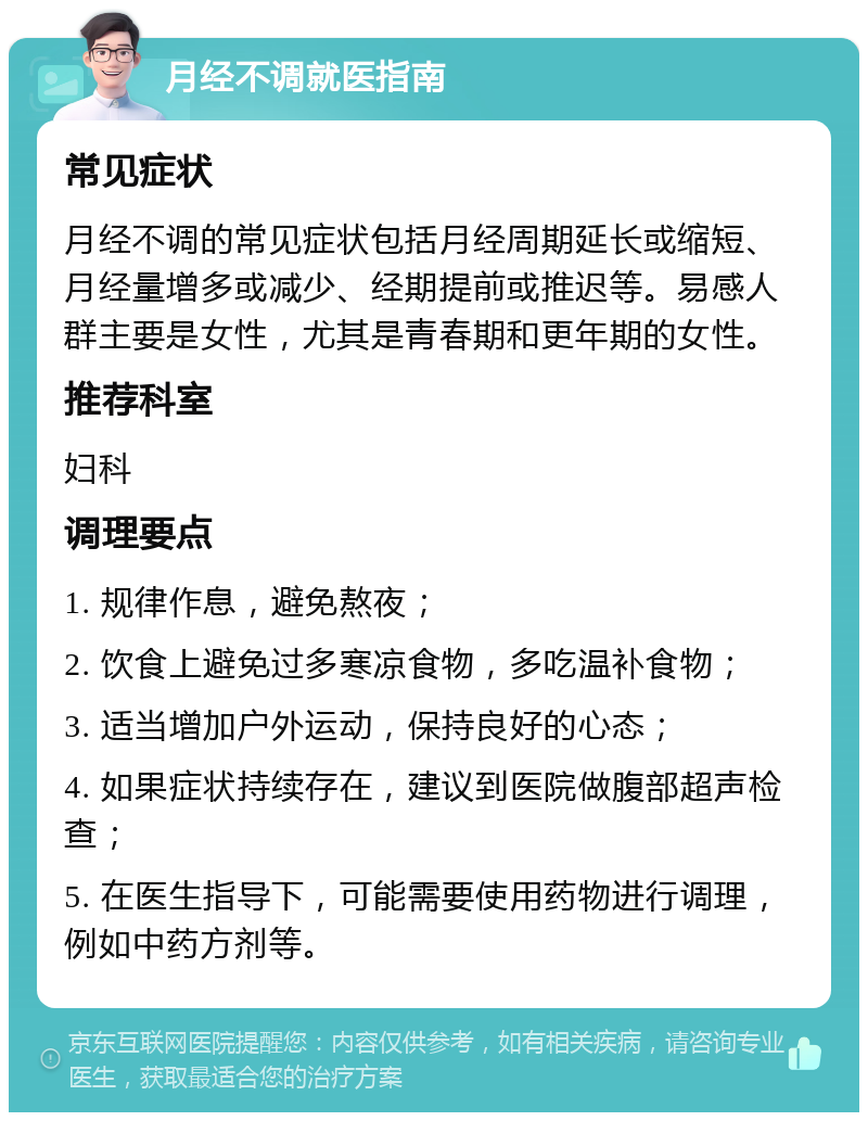 月经不调就医指南 常见症状 月经不调的常见症状包括月经周期延长或缩短、月经量增多或减少、经期提前或推迟等。易感人群主要是女性，尤其是青春期和更年期的女性。 推荐科室 妇科 调理要点 1. 规律作息，避免熬夜； 2. 饮食上避免过多寒凉食物，多吃温补食物； 3. 适当增加户外运动，保持良好的心态； 4. 如果症状持续存在，建议到医院做腹部超声检查； 5. 在医生指导下，可能需要使用药物进行调理，例如中药方剂等。