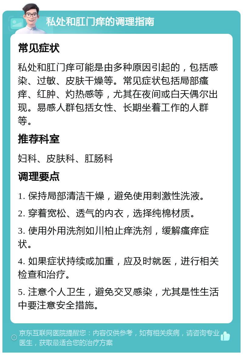 私处和肛门痒的调理指南 常见症状 私处和肛门痒可能是由多种原因引起的，包括感染、过敏、皮肤干燥等。常见症状包括局部瘙痒、红肿、灼热感等，尤其在夜间或白天偶尔出现。易感人群包括女性、长期坐着工作的人群等。 推荐科室 妇科、皮肤科、肛肠科 调理要点 1. 保持局部清洁干燥，避免使用刺激性洗液。 2. 穿着宽松、透气的内衣，选择纯棉材质。 3. 使用外用洗剂如川柏止痒洗剂，缓解瘙痒症状。 4. 如果症状持续或加重，应及时就医，进行相关检查和治疗。 5. 注意个人卫生，避免交叉感染，尤其是性生活中要注意安全措施。