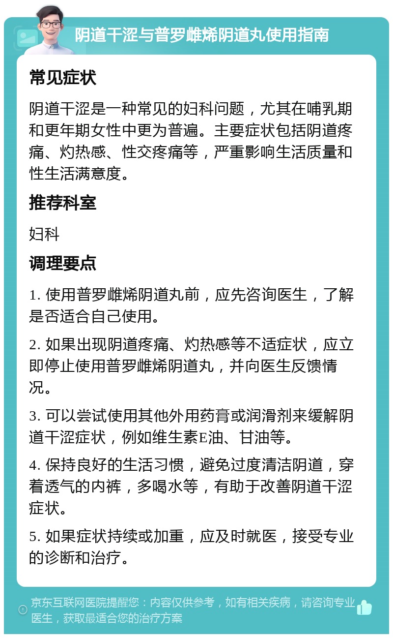 阴道干涩与普罗雌烯阴道丸使用指南 常见症状 阴道干涩是一种常见的妇科问题，尤其在哺乳期和更年期女性中更为普遍。主要症状包括阴道疼痛、灼热感、性交疼痛等，严重影响生活质量和性生活满意度。 推荐科室 妇科 调理要点 1. 使用普罗雌烯阴道丸前，应先咨询医生，了解是否适合自己使用。 2. 如果出现阴道疼痛、灼热感等不适症状，应立即停止使用普罗雌烯阴道丸，并向医生反馈情况。 3. 可以尝试使用其他外用药膏或润滑剂来缓解阴道干涩症状，例如维生素E油、甘油等。 4. 保持良好的生活习惯，避免过度清洁阴道，穿着透气的内裤，多喝水等，有助于改善阴道干涩症状。 5. 如果症状持续或加重，应及时就医，接受专业的诊断和治疗。