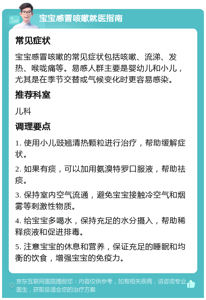 宝宝感冒咳嗽就医指南 常见症状 宝宝感冒咳嗽的常见症状包括咳嗽、流涕、发热、喉咙痛等。易感人群主要是婴幼儿和小儿，尤其是在季节交替或气候变化时更容易感染。 推荐科室 儿科 调理要点 1. 使用小儿豉翘清热颗粒进行治疗，帮助缓解症状。 2. 如果有痰，可以加用氨溴特罗口服液，帮助祛痰。 3. 保持室内空气流通，避免宝宝接触冷空气和烟雾等刺激性物质。 4. 给宝宝多喝水，保持充足的水分摄入，帮助稀释痰液和促进排毒。 5. 注意宝宝的休息和营养，保证充足的睡眠和均衡的饮食，增强宝宝的免疫力。