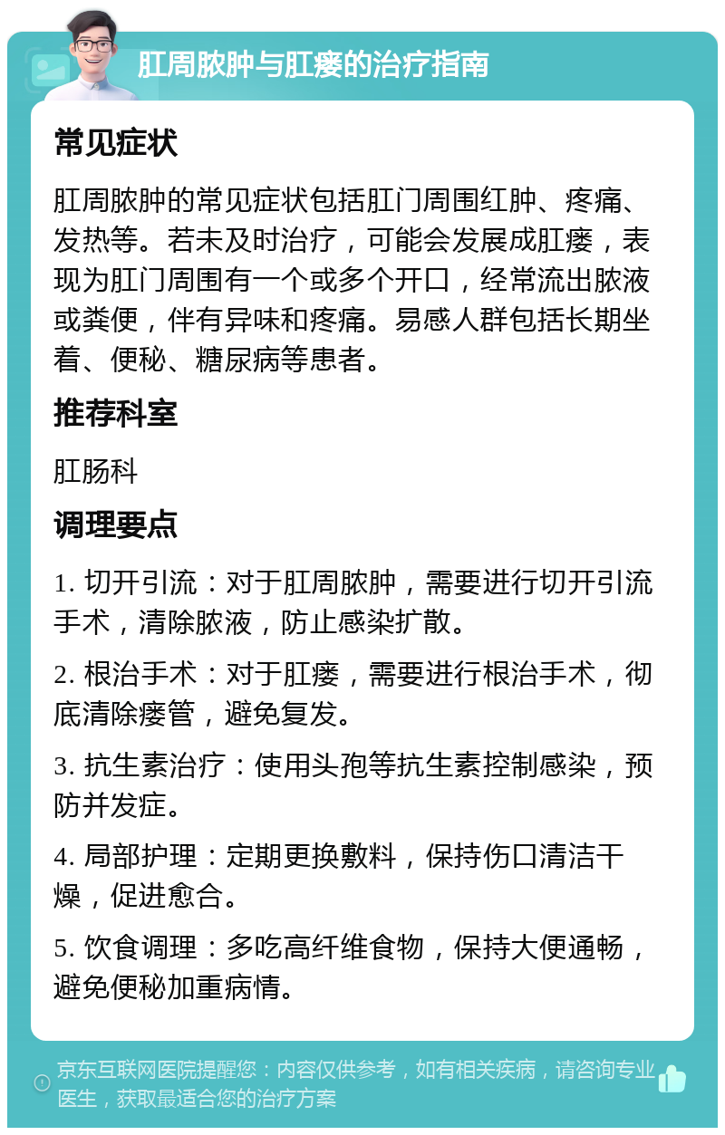 肛周脓肿与肛瘘的治疗指南 常见症状 肛周脓肿的常见症状包括肛门周围红肿、疼痛、发热等。若未及时治疗，可能会发展成肛瘘，表现为肛门周围有一个或多个开口，经常流出脓液或粪便，伴有异味和疼痛。易感人群包括长期坐着、便秘、糖尿病等患者。 推荐科室 肛肠科 调理要点 1. 切开引流：对于肛周脓肿，需要进行切开引流手术，清除脓液，防止感染扩散。 2. 根治手术：对于肛瘘，需要进行根治手术，彻底清除瘘管，避免复发。 3. 抗生素治疗：使用头孢等抗生素控制感染，预防并发症。 4. 局部护理：定期更换敷料，保持伤口清洁干燥，促进愈合。 5. 饮食调理：多吃高纤维食物，保持大便通畅，避免便秘加重病情。