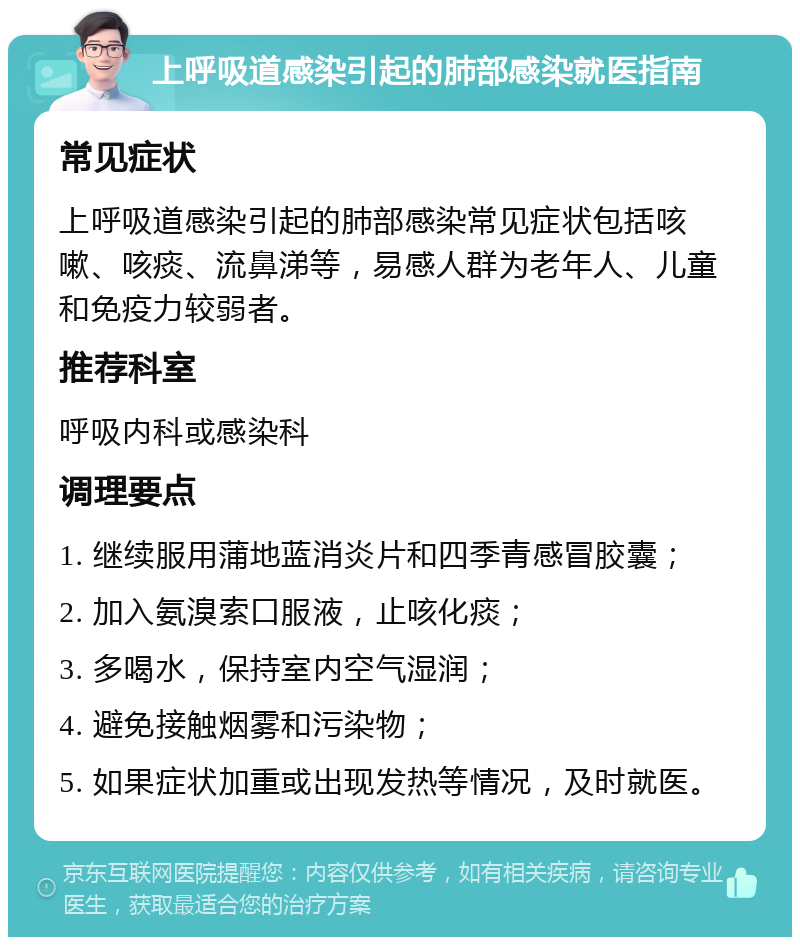 上呼吸道感染引起的肺部感染就医指南 常见症状 上呼吸道感染引起的肺部感染常见症状包括咳嗽、咳痰、流鼻涕等，易感人群为老年人、儿童和免疫力较弱者。 推荐科室 呼吸内科或感染科 调理要点 1. 继续服用蒲地蓝消炎片和四季青感冒胶囊； 2. 加入氨溴索口服液，止咳化痰； 3. 多喝水，保持室内空气湿润； 4. 避免接触烟雾和污染物； 5. 如果症状加重或出现发热等情况，及时就医。