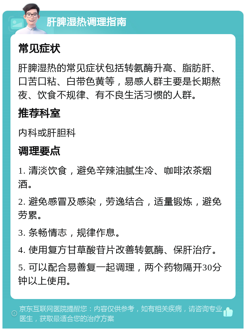 肝脾湿热调理指南 常见症状 肝脾湿热的常见症状包括转氨酶升高、脂肪肝、口苦口粘、白带色黄等，易感人群主要是长期熬夜、饮食不规律、有不良生活习惯的人群。 推荐科室 内科或肝胆科 调理要点 1. 清淡饮食，避免辛辣油腻生冷、咖啡浓茶烟酒。 2. 避免感冒及感染，劳逸结合，适量锻炼，避免劳累。 3. 条畅情志，规律作息。 4. 使用复方甘草酸苷片改善转氨酶、保肝治疗。 5. 可以配合易善复一起调理，两个药物隔开30分钟以上使用。