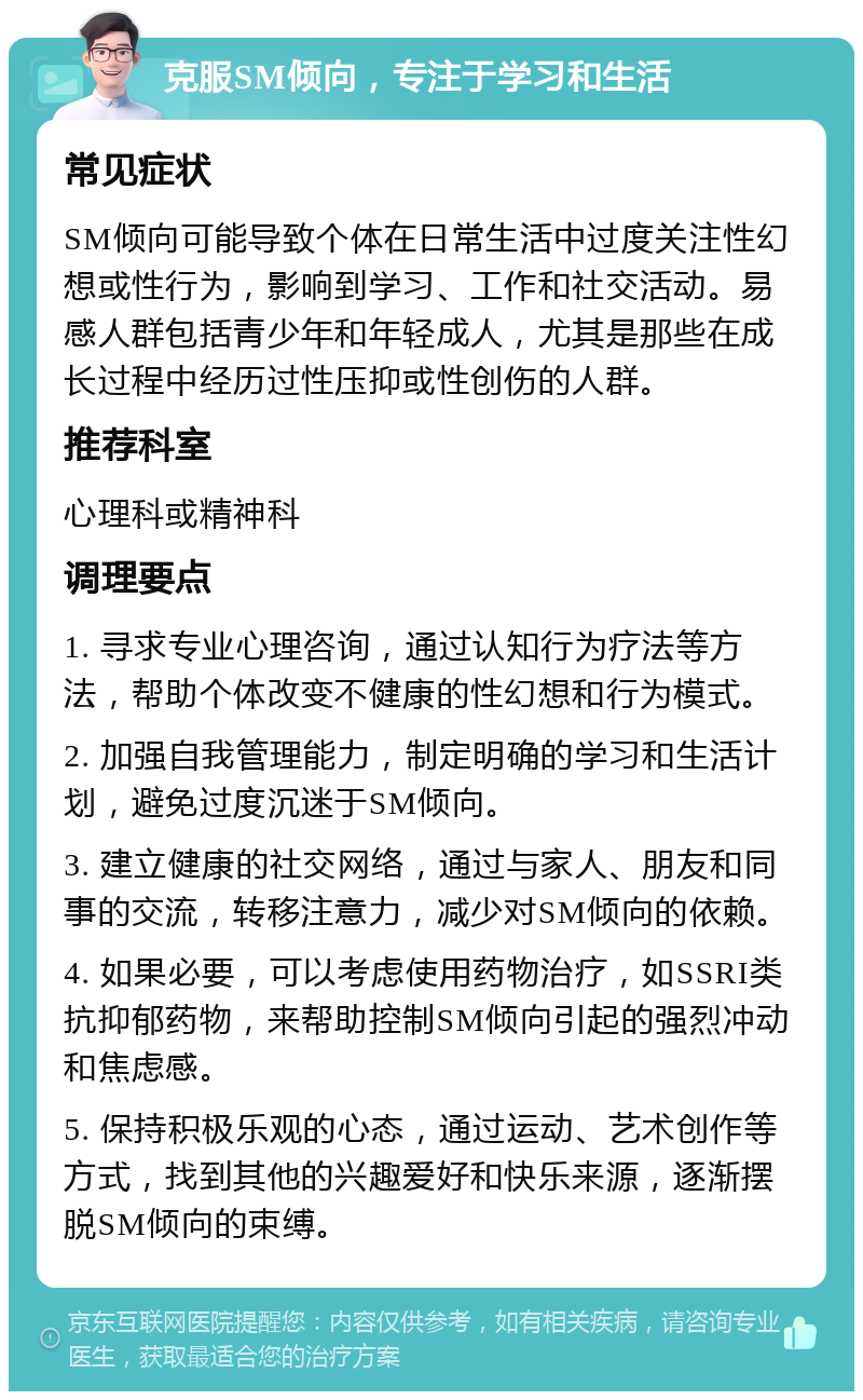 克服SM倾向，专注于学习和生活 常见症状 SM倾向可能导致个体在日常生活中过度关注性幻想或性行为，影响到学习、工作和社交活动。易感人群包括青少年和年轻成人，尤其是那些在成长过程中经历过性压抑或性创伤的人群。 推荐科室 心理科或精神科 调理要点 1. 寻求专业心理咨询，通过认知行为疗法等方法，帮助个体改变不健康的性幻想和行为模式。 2. 加强自我管理能力，制定明确的学习和生活计划，避免过度沉迷于SM倾向。 3. 建立健康的社交网络，通过与家人、朋友和同事的交流，转移注意力，减少对SM倾向的依赖。 4. 如果必要，可以考虑使用药物治疗，如SSRI类抗抑郁药物，来帮助控制SM倾向引起的强烈冲动和焦虑感。 5. 保持积极乐观的心态，通过运动、艺术创作等方式，找到其他的兴趣爱好和快乐来源，逐渐摆脱SM倾向的束缚。