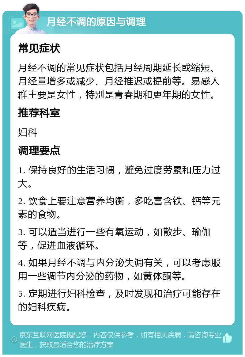 月经不调的原因与调理 常见症状 月经不调的常见症状包括月经周期延长或缩短、月经量增多或减少、月经推迟或提前等。易感人群主要是女性，特别是青春期和更年期的女性。 推荐科室 妇科 调理要点 1. 保持良好的生活习惯，避免过度劳累和压力过大。 2. 饮食上要注意营养均衡，多吃富含铁、钙等元素的食物。 3. 可以适当进行一些有氧运动，如散步、瑜伽等，促进血液循环。 4. 如果月经不调与内分泌失调有关，可以考虑服用一些调节内分泌的药物，如黄体酮等。 5. 定期进行妇科检查，及时发现和治疗可能存在的妇科疾病。