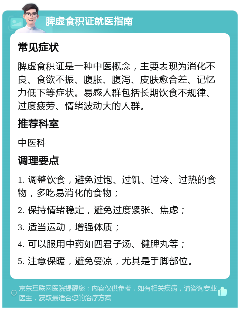 脾虚食积证就医指南 常见症状 脾虚食积证是一种中医概念，主要表现为消化不良、食欲不振、腹胀、腹泻、皮肤愈合差、记忆力低下等症状。易感人群包括长期饮食不规律、过度疲劳、情绪波动大的人群。 推荐科室 中医科 调理要点 1. 调整饮食，避免过饱、过饥、过冷、过热的食物，多吃易消化的食物； 2. 保持情绪稳定，避免过度紧张、焦虑； 3. 适当运动，增强体质； 4. 可以服用中药如四君子汤、健脾丸等； 5. 注意保暖，避免受凉，尤其是手脚部位。