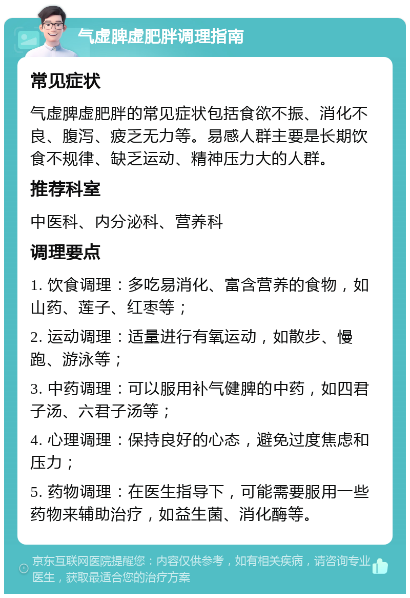 气虚脾虚肥胖调理指南 常见症状 气虚脾虚肥胖的常见症状包括食欲不振、消化不良、腹泻、疲乏无力等。易感人群主要是长期饮食不规律、缺乏运动、精神压力大的人群。 推荐科室 中医科、内分泌科、营养科 调理要点 1. 饮食调理：多吃易消化、富含营养的食物，如山药、莲子、红枣等； 2. 运动调理：适量进行有氧运动，如散步、慢跑、游泳等； 3. 中药调理：可以服用补气健脾的中药，如四君子汤、六君子汤等； 4. 心理调理：保持良好的心态，避免过度焦虑和压力； 5. 药物调理：在医生指导下，可能需要服用一些药物来辅助治疗，如益生菌、消化酶等。