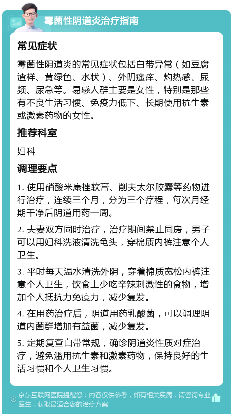 霉菌性阴道炎治疗指南 常见症状 霉菌性阴道炎的常见症状包括白带异常（如豆腐渣样、黄绿色、水状）、外阴瘙痒、灼热感、尿频、尿急等。易感人群主要是女性，特别是那些有不良生活习惯、免疫力低下、长期使用抗生素或激素药物的女性。 推荐科室 妇科 调理要点 1. 使用硝酸米康挫软膏、削夫太尔胶囊等药物进行治疗，连续三个月，分为三个疗程，每次月经期干净后阴道用药一周。 2. 夫妻双方同时治疗，治疗期间禁止同房，男子可以用妇科洗液清洗龟头，穿棉质内裤注意个人卫生。 3. 平时每天温水清洗外阴，穿着棉质宽松内裤注意个人卫生，饮食上少吃辛辣刺激性的食物，增加个人抵抗力免疫力，减少复发。 4. 在用药治疗后，阴道用药乳酸菌，可以调理阴道内菌群增加有益菌，减少复发。 5. 定期复查白带常规，确诊阴道炎性质对症治疗，避免滥用抗生素和激素药物，保持良好的生活习惯和个人卫生习惯。