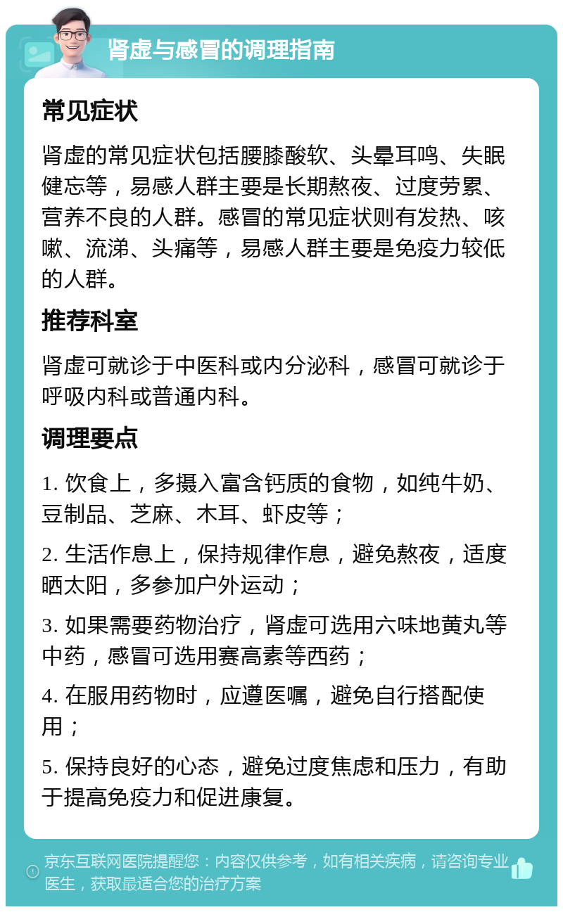 肾虚与感冒的调理指南 常见症状 肾虚的常见症状包括腰膝酸软、头晕耳鸣、失眠健忘等，易感人群主要是长期熬夜、过度劳累、营养不良的人群。感冒的常见症状则有发热、咳嗽、流涕、头痛等，易感人群主要是免疫力较低的人群。 推荐科室 肾虚可就诊于中医科或内分泌科，感冒可就诊于呼吸内科或普通内科。 调理要点 1. 饮食上，多摄入富含钙质的食物，如纯牛奶、豆制品、芝麻、木耳、虾皮等； 2. 生活作息上，保持规律作息，避免熬夜，适度晒太阳，多参加户外运动； 3. 如果需要药物治疗，肾虚可选用六味地黄丸等中药，感冒可选用赛高素等西药； 4. 在服用药物时，应遵医嘱，避免自行搭配使用； 5. 保持良好的心态，避免过度焦虑和压力，有助于提高免疫力和促进康复。