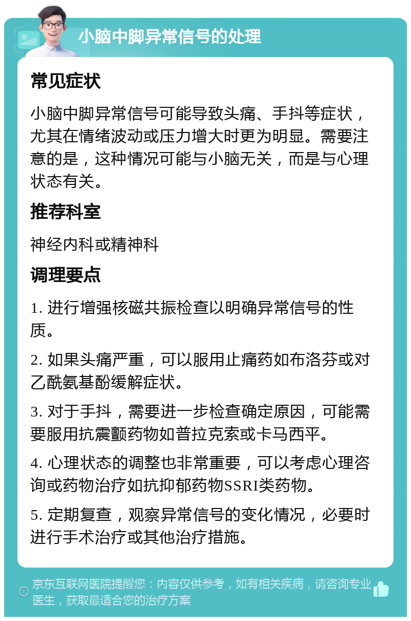 小脑中脚异常信号的处理 常见症状 小脑中脚异常信号可能导致头痛、手抖等症状，尤其在情绪波动或压力增大时更为明显。需要注意的是，这种情况可能与小脑无关，而是与心理状态有关。 推荐科室 神经内科或精神科 调理要点 1. 进行增强核磁共振检查以明确异常信号的性质。 2. 如果头痛严重，可以服用止痛药如布洛芬或对乙酰氨基酚缓解症状。 3. 对于手抖，需要进一步检查确定原因，可能需要服用抗震颤药物如普拉克索或卡马西平。 4. 心理状态的调整也非常重要，可以考虑心理咨询或药物治疗如抗抑郁药物SSRI类药物。 5. 定期复查，观察异常信号的变化情况，必要时进行手术治疗或其他治疗措施。