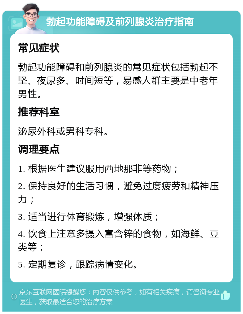 勃起功能障碍及前列腺炎治疗指南 常见症状 勃起功能障碍和前列腺炎的常见症状包括勃起不坚、夜尿多、时间短等，易感人群主要是中老年男性。 推荐科室 泌尿外科或男科专科。 调理要点 1. 根据医生建议服用西地那非等药物； 2. 保持良好的生活习惯，避免过度疲劳和精神压力； 3. 适当进行体育锻炼，增强体质； 4. 饮食上注意多摄入富含锌的食物，如海鲜、豆类等； 5. 定期复诊，跟踪病情变化。