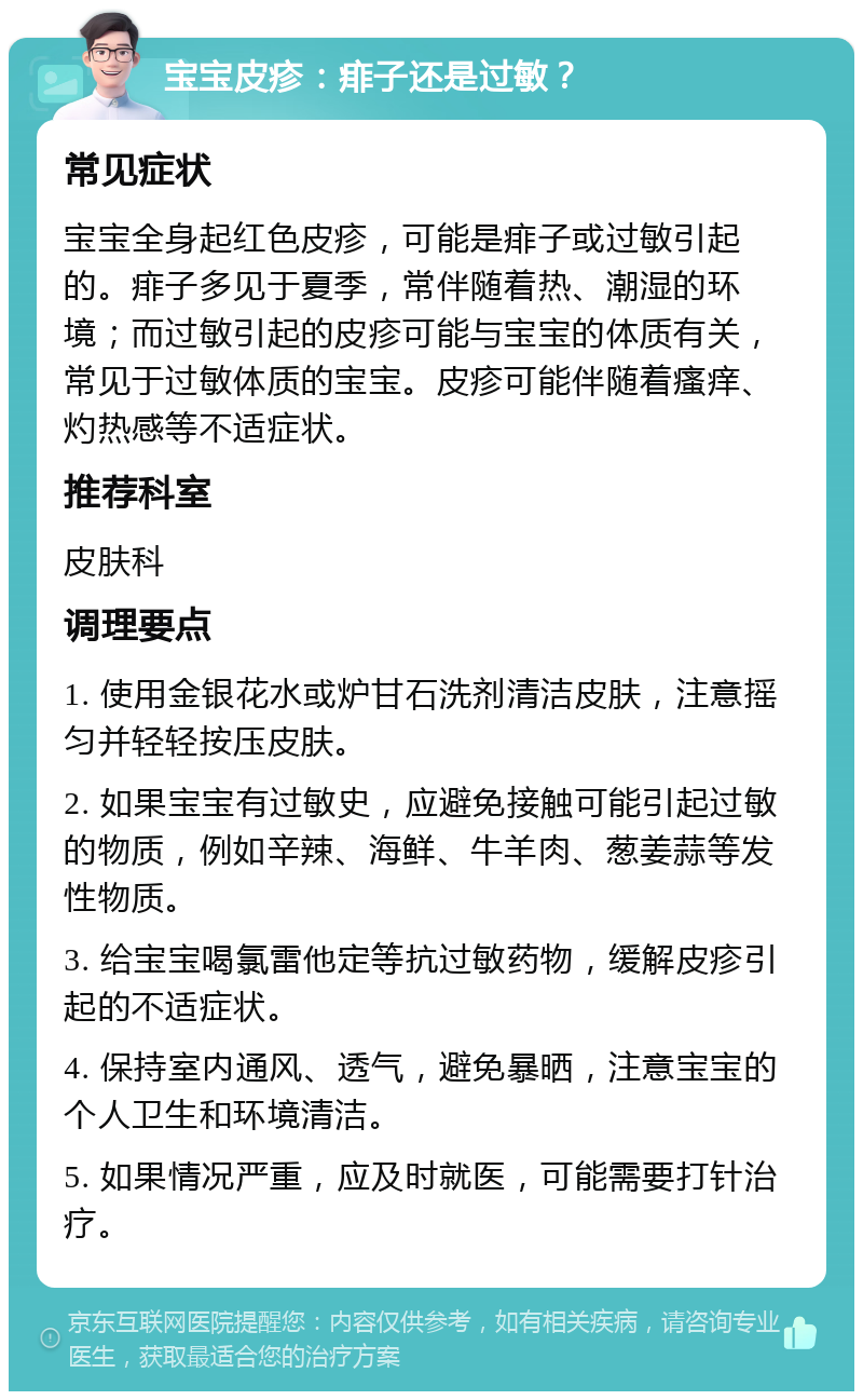 宝宝皮疹：痱子还是过敏？ 常见症状 宝宝全身起红色皮疹，可能是痱子或过敏引起的。痱子多见于夏季，常伴随着热、潮湿的环境；而过敏引起的皮疹可能与宝宝的体质有关，常见于过敏体质的宝宝。皮疹可能伴随着瘙痒、灼热感等不适症状。 推荐科室 皮肤科 调理要点 1. 使用金银花水或炉甘石洗剂清洁皮肤，注意摇匀并轻轻按压皮肤。 2. 如果宝宝有过敏史，应避免接触可能引起过敏的物质，例如辛辣、海鲜、牛羊肉、葱姜蒜等发性物质。 3. 给宝宝喝氯雷他定等抗过敏药物，缓解皮疹引起的不适症状。 4. 保持室内通风、透气，避免暴晒，注意宝宝的个人卫生和环境清洁。 5. 如果情况严重，应及时就医，可能需要打针治疗。