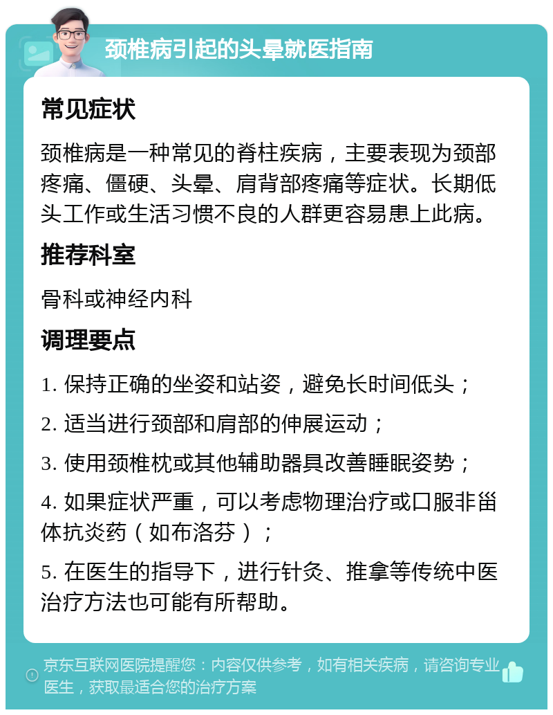 颈椎病引起的头晕就医指南 常见症状 颈椎病是一种常见的脊柱疾病，主要表现为颈部疼痛、僵硬、头晕、肩背部疼痛等症状。长期低头工作或生活习惯不良的人群更容易患上此病。 推荐科室 骨科或神经内科 调理要点 1. 保持正确的坐姿和站姿，避免长时间低头； 2. 适当进行颈部和肩部的伸展运动； 3. 使用颈椎枕或其他辅助器具改善睡眠姿势； 4. 如果症状严重，可以考虑物理治疗或口服非甾体抗炎药（如布洛芬）； 5. 在医生的指导下，进行针灸、推拿等传统中医治疗方法也可能有所帮助。