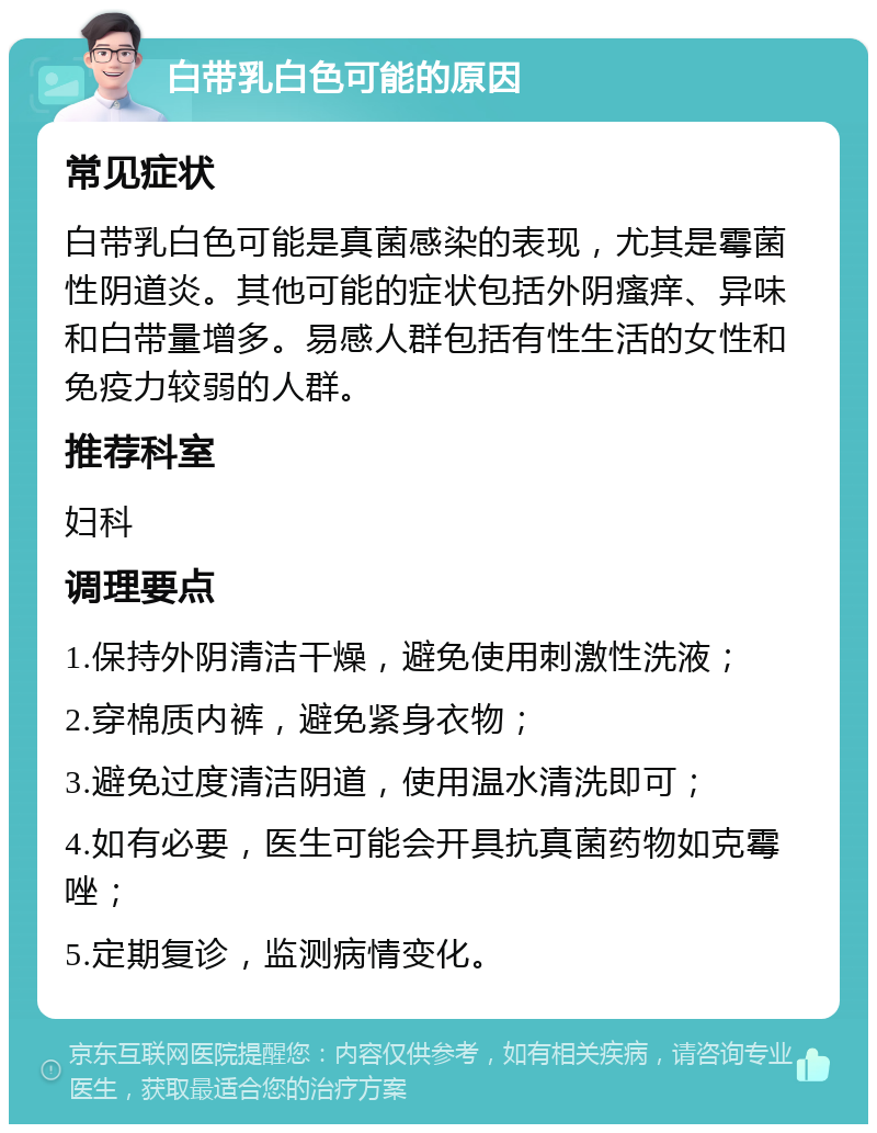 白带乳白色可能的原因 常见症状 白带乳白色可能是真菌感染的表现，尤其是霉菌性阴道炎。其他可能的症状包括外阴瘙痒、异味和白带量增多。易感人群包括有性生活的女性和免疫力较弱的人群。 推荐科室 妇科 调理要点 1.保持外阴清洁干燥，避免使用刺激性洗液； 2.穿棉质内裤，避免紧身衣物； 3.避免过度清洁阴道，使用温水清洗即可； 4.如有必要，医生可能会开具抗真菌药物如克霉唑； 5.定期复诊，监测病情变化。