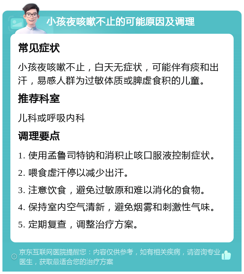 小孩夜咳嗽不止的可能原因及调理 常见症状 小孩夜咳嗽不止，白天无症状，可能伴有痰和出汗，易感人群为过敏体质或脾虚食积的儿童。 推荐科室 儿科或呼吸内科 调理要点 1. 使用孟鲁司特钠和消积止咳口服液控制症状。 2. 喂食虚汗停以减少出汗。 3. 注意饮食，避免过敏原和难以消化的食物。 4. 保持室内空气清新，避免烟雾和刺激性气味。 5. 定期复查，调整治疗方案。